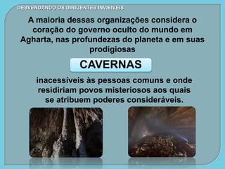 CAVERNAS
DESVENDANDO OS DIRIGENTES INVISÍVEIS
A maioria dessas organizações considera o
coração do governo oculto do mundo em
Agharta, nas profundezas do planeta e em suas
prodigiosas
inacessíveis às pessoas comuns e onde
residiriam povos misteriosos aos quais
se atribuem poderes consideráveis.
 