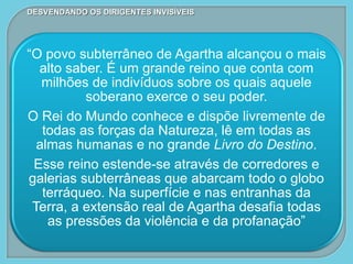 DESVENDANDO OS DIRIGENTES INVISÍVEIS
“O povo subterrâneo de Agartha alcançou o mais
alto saber. É um grande reino que conta com
milhões de indivíduos sobre os quais aquele
soberano exerce o seu poder.
O Rei do Mundo conhece e dispõe livremente de
todas as forças da Natureza, lê em todas as
almas humanas e no grande Livro do Destino.
Esse reino estende-se através de corredores e
galerias subterrâneas que abarcam todo o globo
terráqueo. Na superfície e nas entranhas da
Terra, a extensão real de Agartha desafia todas
as pressões da violência e da profanação”
 