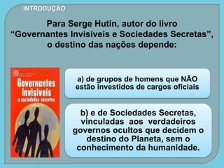 a) de grupos de homens que NÃO
estão investidos de cargos oficiais
b) e de Sociedades Secretas,
vinculadas aos verdadeiros
governos ocultos que decidem o
destino do Planeta, sem o
conhecimento da humanidade.
INTRODUÇÃO
Para Serge Hutin, autor do livro
“Governantes Invisíveis e Sociedades Secretas”,
o destino das nações depende:
 