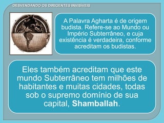 A Palavra Agharta é de origem
budista. Refere-se ao Mundo ou
Império Subterrâneo, e cuja
existência é verdadeira, conforme
acreditam os budistas.
Eles também acreditam que este
mundo Subterrâneo tem milhões de
habitantes e muitas cidades, todas
sob o supremo domínio de sua
capital, Shamballah.
DESVENDANDO OS DIRIGENTES INVISÍVEIS
 