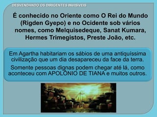 Em Agartha habitariam os sábios de uma antiquíssima
civilização que um dia desapareceu da face da terra.
Somente pessoas dignas podem chegar até lá, como
aconteceu com APOLÔNIO DE TIANA e muitos outros.
DESVENDANDO OS DIRIGENTES INVISÍVEIS
É conhecido no Oriente como O Rei do Mundo
(Rigden Gyepo) e no Ocidente sob vários
nomes, como Melquisedeque, Sanat Kumara,
Hermes Trimegistos, Preste João, etc.
 