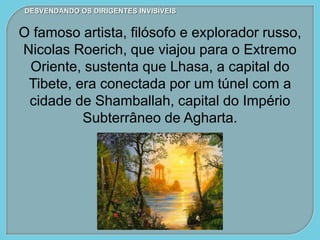 DESVENDANDO OS DIRIGENTES INVISÍVEIS
O famoso artista, filósofo e explorador russo,
Nicolas Roerich, que viajou para o Extremo
Oriente, sustenta que Lhasa, a capital do
Tibete, era conectada por um túnel com a
cidade de Shamballah, capital do Império
Subterrâneo de Agharta.
 