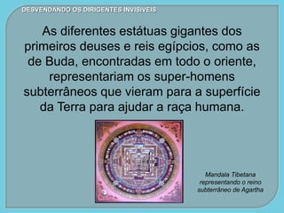 DESVENDANDO OS DIRIGENTES INVISÍVEIS
As diferentes estátuas gigantes dos
primeiros deuses e reis egípcios, como as
de Buda, encontradas em todo o oriente,
representariam os super-homens
subterrâneos que vieram para a superfície
da Terra para ajudar a raça humana.
Mandala Tibetana
representando o reino
subterrâneo de Agartha
 