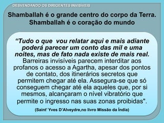 “Tudo o que vou relatar aqui e mais adiante
poderá parecer um conto das mil e uma
noites, mas de fato nada existe de mais real.
Barreiras invisíveis parecem interditar aos
profanos o acesso a Agartha, apesar dos pontos
de contato, dos itinerários secretos que
permitem chegar até ela. Assegura-se que só
conseguem chegar até ela aqueles que, por si
mesmos, alcançaram o nível vibratório que
permite o ingresso nas suas zonas proibidas".
(Saint’ Yves D’Alveydre,no livro Missão da Índia)
DESVENDANDO OS DIRIGENTES INVISÍVEIS
Shamballah é o grande centro do corpo da Terra.
Shamballah é o coração do mundo
 