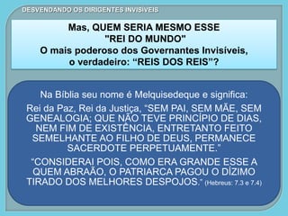 Na Bíblia seu nome é Melquisedeque e significa:
Rei da Paz, Rei da Justiça, “SEM PAI, SEM MÃE, SEM
GENEALOGIA; QUE NÃO TEVE PRINCÍPIO DE DIAS,
NEM FIM DE EXISTÊNCIA, ENTRETANTO FEITO
SEMELHANTE AO FILHO DE DEUS, PERMANECE
SACERDOTE PERPETUAMENTE.”
“CONSIDERAI POIS, COMO ERA GRANDE ESSE A
QUEM ABRAÃO, O PATRIARCA PAGOU O DÍZIMO
TIRADO DOS MELHORES DESPOJOS.” (Hebreus: 7.3 e 7.4)
DESVENDANDO OS DIRIGENTES INVISÍVEIS
Mas, QUEM SERIA MESMO ESSE
"REI DO MUNDO"
O mais poderoso dos Governantes Invisíveis,
o verdadeiro: “REIS DOS REIS”?
 