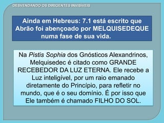 DESVENDANDO OS DIRIGENTES INVISÍVEIS
Ainda em Hebreus: 7.1 está escrito que
Abrão foi abençoado por MELQUISEDEQUE
numa fase de sua vida.
Na Pistis Sophia dos Gnósticos Alexandrinos,
Melquisedec é citado como GRANDE
RECEBEDOR DA LUZ ETERNA. Ele recebe a
Luz inteligível, por um raio emanado
diretamente do Princípio, para refletir no
mundo, que é o seu domínio. É por isso que
Ele também é chamado FILHO DO SOL.
 