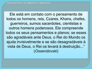 DESVENDANDO OS DIRIGENTES INVISÍVEIS
Ele está em contato com o pensamento de
todos os homens, reis, Czares, Khans, chefes,
guerreiros, sumos sacerdotes, cientistas e
outros homens poderosos. Ele compreende
todos os seus pensamentos e planos; se esses
são agradáveis ante Deus, o Rei do Mundo os
ajuda invisivelmente e se são desagradáveis à
vista de Deus, o Rei os levará à destruição...”
(Ossendovski)
 