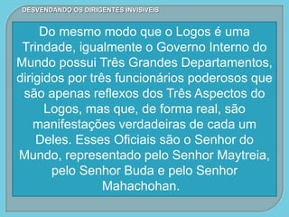 DESVENDANDO OS DIRIGENTES INVISÍVEIS
Do mesmo modo que o Logos é uma
Trindade, igualmente o Governo Interno do
Mundo possui Três Grandes Departamentos,
dirigidos por três funcionários poderosos que
são apenas reflexos dos Três Aspectos do
Logos, mas que, de forma real, são
manifestações verdadeiras de cada um
Deles. Esses Oficiais são o Senhor do
Mundo, representado pelo Senhor Maytreia,
pelo Senhor Buda e pelo Senhor
Mahachohan.
 