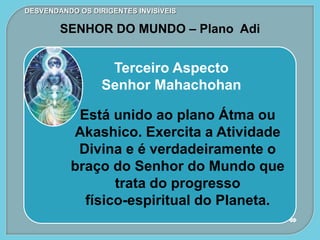 DESVENDANDO OS DIRIGENTES INVISÍVEIS
SENHOR DO MUNDO – Plano Adi
Terceiro Aspecto
Senhor Mahachohan
Está unido ao plano Átma ou
Akashico. Exercita a Atividade
Divina e é verdadeiramente o
braço do Senhor do Mundo que
trata do progresso
físico-espiritual do Planeta.
 
