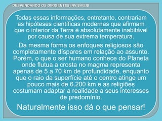 Todas essas informações, entretanto, contrariam
as hipóteses científicas modernas que afirmam
que o interior da Terra é absolutamente inabitável
por causa de sua extrema temperatura.
Da mesma forma os enfoques religiosos são
completamente díspares em relação ao assunto.
Porém, o que o ser humano conhece do Planeta
onde flutua a crosta no magma representa
apenas de 5 a 70 km de profundidade, enquanto
que o raio da superfície até o centro atinge um
pouco mais de 6.200 km e as religiões
costumam adaptar a realidade a seus interesses
de predomínio.
Naturalmente isso dá o que pensar!
DESVENDANDO OS DIRIGENTES INVISÍVEIS
 
