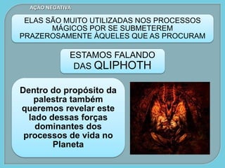 ELAS SÃO MUITO UTILIZADAS NOS PROCESSOS
MÁGICOS POR SE SUBMETEREM
PRAZEROSAMENTE ÀQUELES QUE AS PROCURAM
ESTAMOS FALANDO
DAS QLIPHOTH
AÇÃO NEGATIVA
Dentro do propósito da
palestra também
queremos revelar este
lado dessas forças
dominantes dos
processos de vida no
Planeta
 