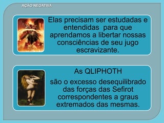 Elas precisam ser estudadas e
entendidas para que
aprendamos a libertar nossas
consciências de seu jugo
escravizante.
As QLIPHOTH
são o excesso desequilibrado
das forças das Sefirot
correspondentes a graus
extremados das mesmas.
AÇÃO NEGATIVA
 
