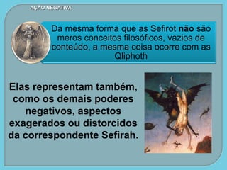 Da mesma forma que as Sefirot não são
meros conceitos filosóficos, vazios de
conteúdo, a mesma coisa ocorre com as
Qliphoth
AÇÃO NEGATIVA
Elas representam também,
como os demais poderes
negativos, aspectos
exagerados ou distorcidos
da correspondente Sefirah.
 