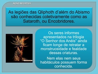 Os seres informes
apresentados na trilogia
“O Senhor dos Anéis” ainda
ficam longe de retratar a
monstruosidade e fealdade
dessas criaturas.
Nem elas nem seus
habitáculos possuem forma
conhecida.
As legiões das Qliphoth d’além do Abismo
são conhecidas coletivamente como as
Sataroth, ou Encobridores.
AÇÃO NEGATIVA
 