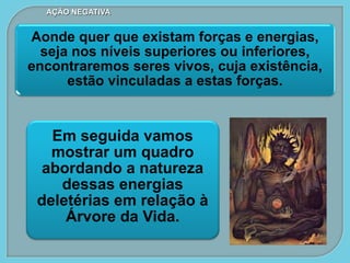 Aonde quer que existam forças e energias,
seja nos níveis superiores ou inferiores,
encontraremos seres vivos, cuja existência,
estão vinculadas a estas forças.
Em seguida vamos
mostrar um quadro
abordando a natureza
dessas energias
deletérias em relação à
Árvore da Vida.
AÇÃO NEGATIVA
 