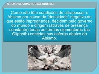 Como não têm condições de ultrapassar o
Abismo por causa da “densidade” negativa de
que estão impregnados, decidem pelo governo
do mundo e dirigem (através de presença
constante) todas as formas elementares (as
Qliphoth) contidas nas esferas abaixo do
Abismo.
O REINO DE DUMAH E SUAS COORTES
 