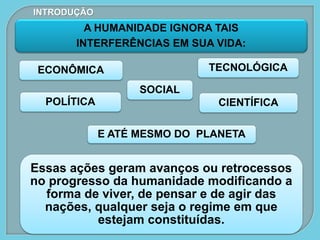 A HUMANIDADE IGNORA TAIS
INTERFERÊNCIAS EM SUA VIDA:
Essas ações geram avanços ou retrocessos
no progresso da humanidade modificando a
forma de viver, de pensar e de agir das
nações, qualquer seja o regime em que
estejam constituídas.
ECONÔMICA
POLÍTICA
SOCIAL
CIENTÍFICA
TECNOLÓGICA
E ATÉ MESMO DO PLANETA
INTRODUÇÃO
 
