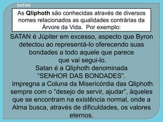 SATAN
As Qliphoth são conhecidas através de diversos
nomes relacionados as qualidades contrárias da
Árvore da Vida. Por exemplo:
SATAN é Júpiter em excesso, aspecto que Byron
detectou ao representá-lo oferecendo suas
bondades a todo aquele que parece
que vai segui-lo.
Satan é a Qliphoth denominada
“SENHOR DAS BONDADES”.
Impregna a Coluna da Misericórdia das Qliphoth
sempre com o “desejo de servir, ajudar”, àqueles
que se encontram na existência normal, onde a
Alma busca, através de dificuldades, os valores
eternos.
 