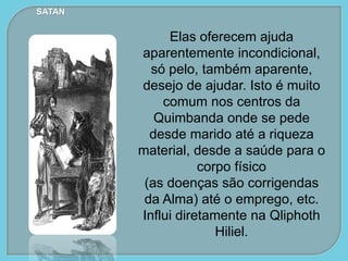 Elas oferecem ajuda
aparentemente incondicional,
só pelo, também aparente,
desejo de ajudar. Isto é muito
comum nos centros da
Quimbanda onde se pede
desde marido até a riqueza
material, desde a saúde para o
corpo físico
(as doenças são corrigendas
da Alma) até o emprego, etc.
Influi diretamente na Qliphoth
Hiliel.
SATAN
 
