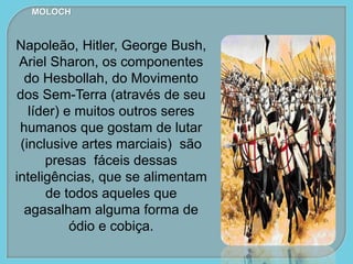 MOLOCH
Napoleão, Hitler, George Bush,
Ariel Sharon, os componentes
do Hesbollah, do Movimento
dos Sem-Terra (através de seu
líder) e muitos outros seres
humanos que gostam de lutar
(inclusive artes marciais) são
presas fáceis dessas
inteligências, que se alimentam
de todos aqueles que
agasalham alguma forma de
ódio e cobiça.
 