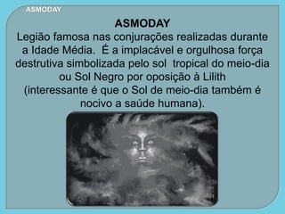 ASMODAY
ASMODAY
Legião famosa nas conjurações realizadas durante
a Idade Média. É a implacável e orgulhosa força
destrutiva simbolizada pelo sol tropical do meio-dia
ou Sol Negro por oposição à Lilith
(interessante é que o Sol de meio-dia também é
nocivo a saúde humana).
 