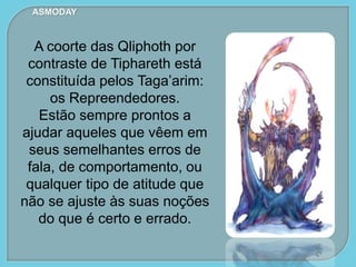 ASMODAY
A coorte das Qliphoth por
contraste de Tiphareth está
constituída pelos Taga’arim:
os Repreendedores.
Estão sempre prontos a
ajudar aqueles que vêem em
seus semelhantes erros de
fala, de comportamento, ou
qualquer tipo de atitude que
não se ajuste às suas noções
do que é certo e errado.
 