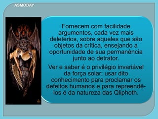 Fornecem com facilidade
argumentos, cada vez mais
deletérios, sobre aqueles que são
objetos da crítica, ensejando a
oportunidade de sua permanência
junto ao detrator.
Ver e saber é o privilégio invariável
da força solar; usar dito
conhecimento para proclamar os
defeitos humanos e para repreendê-
los é da natureza das Qliphoth.
ASMODAY
 