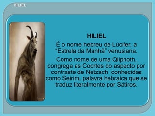 HILIEL
É o nome hebreu de Lúcifer, a
“Estrela da Manhã” venusiana.
Como nome de uma Qliphoth,
congrega as Coortes do aspecto por
contraste de Netzach conhecidas
como Seirim, palavra hebraica que se
traduz literalmente por Sátiros.
HILIEL
 