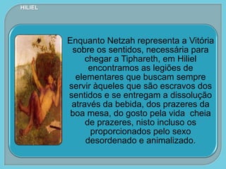 Enquanto Netzah representa a Vitória
sobre os sentidos, necessária para
chegar a Tiphareth, em Hiliel
encontramos as legiões de
elementares que buscam sempre
servir àqueles que são escravos dos
sentidos e se entregam a dissolução
através da bebida, dos prazeres da
boa mesa, do gosto pela vida cheia
de prazeres, nisto incluso os
proporcionados pelo sexo
desordenado e animalizado.
HILIEL
 