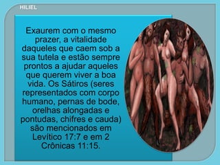 Exaurem com o mesmo
prazer, a vitalidade
daqueles que caem sob a
sua tutela e estão sempre
prontos a ajudar aqueles
que querem viver a boa
vida. Os Sátiros (seres
representados com corpo
humano, pernas de bode,
orelhas alongadas e
pontudas, chifres e cauda)
são mencionados em
Levítico 17:7 e em 2
Crônicas 11:15.
HILIEL
 