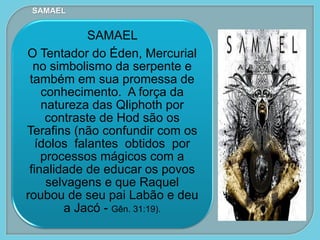 SAMAEL
O Tentador do Éden, Mercurial
no simbolismo da serpente e
também em sua promessa de
conhecimento. A força da
natureza das Qliphoth por
contraste de Hod são os
Terafins (não confundir com os
ídolos falantes obtidos por
processos mágicos com a
finalidade de educar os povos
selvagens e que Raquel
roubou de seu pai Labão e deu
a Jacó - Gên. 31:19).
SAMAEL
 