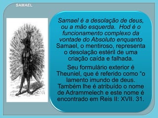 Samael é a desolação de deus,
ou a mão esquerda. Hod é o
funcionamento complexo da
vontade do Absoluto enquanto
Samael, o mentiroso, representa
o desolação estéril de uma
criação caída e falhada.
Seu formulário exterior é
Theuniel, que é referido como “o
lamento imundo de deus.
Também lhe é atribuído o nome
de Adrammelech e este nome é
encontrado em Reis II: XVII. 31.
SAMAEL
 