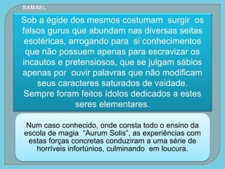 Num caso conhecido, onde consta todo o ensino da
escola de magia “Aurum Solis”, as experiências com
estas forças concretas conduziram a uma série de
horríveis infortúnios, culminando em loucura.
Sob a égide dos mesmos costumam surgir os
falsos gurus que abundam nas diversas seitas
esotéricas, arrogando para si conhecimentos
que não possuem apenas para escravizar os
incautos e pretensiosos, que se julgam sábios
apenas por ouvir palavras que não modificam
seus caracteres saturados de vaidade.
Sempre foram feitos ídolos dedicados a estes
seres elementares.
SAMAEL
 