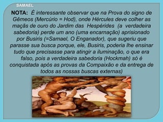 NOTA: É interessante observar que na Prova do signo de
Gêmeos (Mercúrio = Hod), onde Hércules deve colher as
maçãs de ouro do Jardim das Hespérides (a verdadeira
sabedoria) perde um ano (uma encarnação) aprisionado
por Busiris (=Samael, O Enganador), que sugeriu que
parasse sua busca porque, ele, Busiris, poderia lhe ensinar
tudo que precisasse para atingir a iluminação, o que era
falso, pois a verdadeira sabedoria (Hockmah) só é
conquistada após as provas da Compaixão e da entrega de
todos as nossas buscas externas)
SAMAEL
 