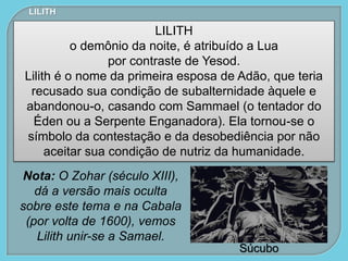Súcubo
LILITH
LILITH
o demônio da noite, é atribuído a Lua
por contraste de Yesod.
Lilith é o nome da primeira esposa de Adão, que teria
recusado sua condição de subalternidade àquele e
abandonou-o, casando com Sammael (o tentador do
Éden ou a Serpente Enganadora). Ela tornou-se o
símbolo da contestação e da desobediência por não
aceitar sua condição de nutriz da humanidade.
Nota: O Zohar (século XIII),
dá a versão mais oculta
sobre este tema e na Cabala
(por volta de 1600), vemos
Lilith unir-se a Samael.
 