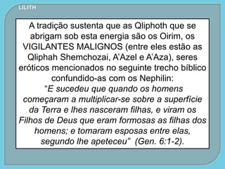 LILITH
A tradição sustenta que as Qliphoth que se
abrigam sob esta energia são os Oirim, os
VIGILANTES MALIGNOS (entre eles estão as
Qliphah Shemchozai, A’Azel e A’Aza), seres
eróticos mencionados no seguinte trecho bíblico
confundido-as com os Nephilin:
“E sucedeu que quando os homens
começaram a multiplicar-se sobre a superfície
da Terra e lhes nasceram filhas, e viram os
Filhos de Deus que eram formosas as filhas dos
homens; e tomaram esposas entre elas,
segundo lhe apeteceu” (Gen. 6:1-2).
 