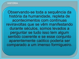 Observando-se toda a sequência da
história da humanidade, repleta de
acontecimentos com contínuas
reviravoltas que se vêm manifestando
durante séculos, somos levados a
perguntar se tudo isso tem algum
sentido coerente e se esse conjunto
aparentemente caótico poderia ser
comparado a um imenso formigueiro.
HISTÓRIA
 