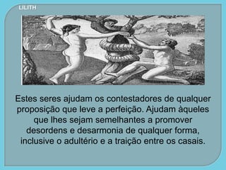 Estes seres ajudam os contestadores de qualquer
proposição que leve a perfeição. Ajudam àqueles
que lhes sejam semelhantes a promover
desordens e desarmonia de qualquer forma,
inclusive o adultério e a traição entre os casais.
LILITH
 