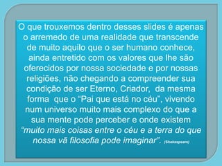 O que trouxemos dentro desses slides é apenas
o arremedo de uma realidade que transcende
de muito aquilo que o ser humano conhece,
ainda entretido com os valores que lhe são
oferecidos por nossa sociedade e por nossas
religiões, não chegando a compreender sua
condição de ser Eterno, Criador, da mesma
forma que o “Pai que está no céu”, vivendo
num universo muito mais complexo do que a
sua mente pode perceber e onde existem
“muito mais coisas entre o céu e a terra do que
nossa vã filosofia pode imaginar”. (Shakespeare)
 