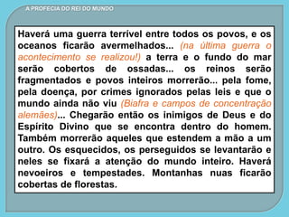 A PROFECIA DO REI DO MUNDO
Haverá uma guerra terrível entre todos os povos, e os
oceanos ficarão avermelhados... (na última guerra o
acontecimento se realizou!) a terra e o fundo do mar
serão cobertos de ossadas... os reinos serão
fragmentados e povos inteiros morrerão... pela fome,
pela doença, por crimes ignorados pelas leis e que o
mundo ainda não viu (Biafra e campos de concentração
alemães)... Chegarão então os inimigos de Deus e do
Espírito Divino que se encontra dentro do homem.
Também morrerão aqueles que estendem a mão a um
outro. Os esquecidos, os perseguidos se levantarão e
neles se fixará a atenção do mundo inteiro. Haverá
nevoeiros e tempestades. Montanhas nuas ficarão
cobertas de florestas.
 