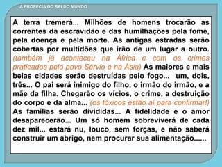 A terra tremerá... Milhões de homens trocarão as
correntes da escravidão e das humilhações pela fome,
pela doença e pela morte. As antigas estradas serão
cobertas por multidões que irão de um lugar a outro.
(também já aconteceu na África e com os crimes
praticados pelo povo Sérvio e na Ásia) As maiores e mais
belas cidades serão destruídas pelo fogo... um, dois,
três... O pai será inimigo do filho, o irmão do irmão, e a
mãe da filha. Chegarão os vícios, o crime, a destruição
do corpo e da alma... (os tóxicos estão aí para confirmar!)
As famílias serão divididas... A fidelidade e o amor
desaparecerão... Um só homem sobreviverá de cada
dez mil... estará nu, louco, sem forças, e não saberá
construir um abrigo, nem procurar sua alimentação......
A PROFECIA DO REI DO MUNDO
 