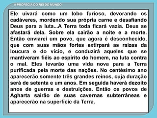 Ele uivará como um lobo furioso, devorando os
cadáveres, mordendo sua própria carne e desafiando
Deus para a luta...A Terra toda ficará vazia. Deus se
afastará dela. Sobre ela cairão a noite e a morte.
Então enviarei um povo, que agora é desconhecido,
que com suas mãos fortes extirpará as raízes da
loucura e do vício, e conduzirá aqueles que se
mantiveram fiéis ao espírito do homem, na luta contra
o mal. Eles levarão uma vida nova para a Terra
purificada pela morte das nações. No centésimo ano
aparecerão somente três grandes reinos, cuja duração
será de setenta e um anos. Em seguida haverá dezoito
anos de guerras e destruições. Então os povos de
Agharta sairão de suas cavernas subterrâneas e
aparecerão na superfície da Terra.
A PROFECIA DO REI DO MUNDO
 