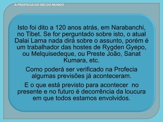 Isto foi dito a 120 anos atrás, em Narabanchi,
no Tibet. Se for perguntado sobre isto, o atual
Dalai Lama nada dirá sobre o assunto, porém é
um trabalhador das hostes de Rygden Gyepo,
ou Melquisedeque, ou Preste João, Sanat
Kumara, etc.
Como poderá ser verificado na Profecia
algumas previsões já aconteceram.
E o que está previsto para acontecer no
presente e no futuro é decorrência da loucura
em que todos estamos envolvidos.
A PROFECIA DO REI DO MUNDO
 