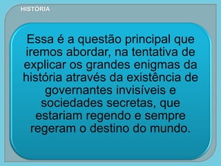 Essa é a questão principal que
iremos abordar, na tentativa de
explicar os grandes enigmas da
história através da existência de
governantes invisíveis e
sociedades secretas, que
estariam regendo e sempre
regeram o destino do mundo.
HISTÓRIA
 