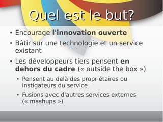 Quel est le but?
    ●   Encourage l'innovation ouverte
    ●   Bâtir sur une technologie et un service
        existant
    ●   Les développeurs tiers pensent en
        dehors du cadre (« outside the box »)
        ●   Pensent au delà des propriétaires ou
            instigateurs du service
        ●   Fusions avec d'autres services externes
            (« mashups »)
                                 
 