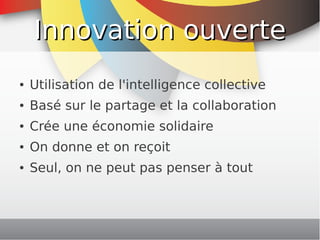 Innovation ouverte
    ●   Utilisation de l'intelligence collective
    ●   Basé sur le partage et la collaboration
    ●   Crée une économie solidaire
    ●   On donne et on reçoit
    ●   Seul, on ne peut pas penser à tout



                              
 