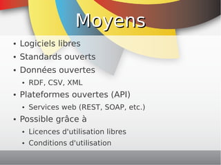 Moyens
    ●   Logiciels libres
    ●   Standards ouverts
    ●   Données ouvertes
        ●   RDF, CSV, XML
    ●   Plateformes ouvertes (API)
        ●   Services web (REST, SOAP, etc.)
    ●   Possible grâce à
        ●   Licences d'utilisation libres
        ●   Conditions d'utilisation
                                     
 