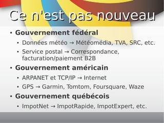 Ce n'est pas nouveau
    ●   Gouvernement fédéral
        ●   Données météo → Météomédia, TVA, SRC, etc.
        ●   Service postal → Correspondance,
            facturation/paiement B2B
    ●   Gouvernement américain
        ●   ARPANET et TCP/IP → Internet
        ●   GPS → Garmin, Tomtom, Foursquare, Waze
    ●   Gouvernement québécois
        ●   ImpotNet → ImpotRapide, ImpotExpert, etc.
                                
 
