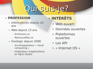 Qui suis-je?
    ●   PROFESSION                               ●   INTÉRÊTS
            Informaticien depuis 14
                                                         Web ouvert
        ●
                                                     ●
            ans
        ●   Web depuis 13 ans
                                                     ●   Données ouvertes
            –   Emissions.ca                         ●   Plateformes
            –   Retrouvailles.ca                         ouvertes
        ●   Ovologic depuis 2008                     ●   Les API
            –   Accompagnateur « cloud
                computing »                          ●   « Internet OS »
            –   Intégrateur d'applications
                en ligne (SaaS)



                                              
 