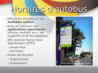Horaires d'autobus
    ●   Diffuse les horaires sur de
        multiples canaux
    ●   Évite de concevoir des
        applications spécifiques
        (iPhone, Android, etc.), les
        supporter et de les maintenir
    ●   XML General Transit Feed
        Specification (GTFS)
        ●   Google Maps
        ●   Quiconque
    ●   Fusion de données
        ●   Pages Jaunes
        ●   Événements                      Photo par meddygarnet (Flickr)
                                         
 